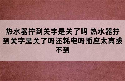 热水器拧到关字是关了吗 热水器拧到关字是关了吗还耗电吗插座太高拔不到